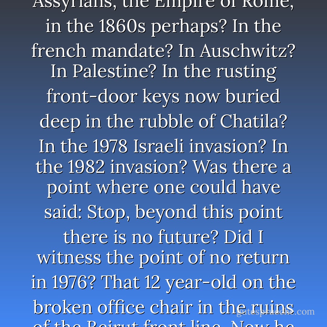In the long evenings in west Beirut, there was time enough to consider where the core of the tragedy lay. In the age of Assyrians, the Empire of Rome, in the 1860s perhaps? In the french mandate? In Auschwitz? In Palestine? In the rusting front-door keys now buried deep in the rubble of Chatila? In the 1978 Israeli invasion? In the 1982 invasion? Was there a point where one could have said: Stop, beyond this point there is no future? Did I witness the point of no return in 1976? That 12 year-old on the broken office chair in the ruins of the Beirut front line. Now he was in his mid-twenties - if he was still alive - a gunboy, no more. A gunman, no doubt... - Robert Fisk