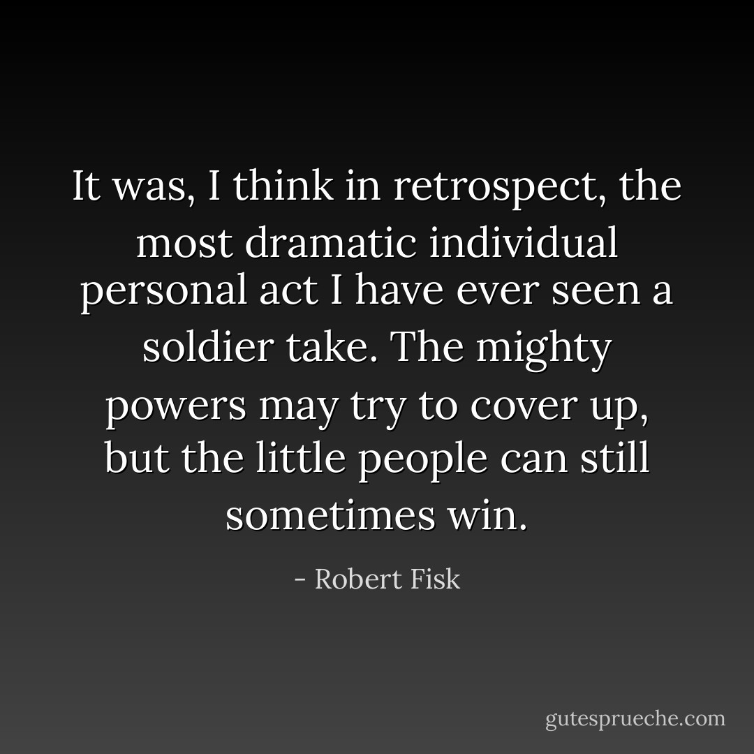 It was, I think in retrospect, the most dramatic individual personal act I have ever seen a soldier take. The mighty powers may try to cover up, but the little people can still sometimes win. - Robert Fisk