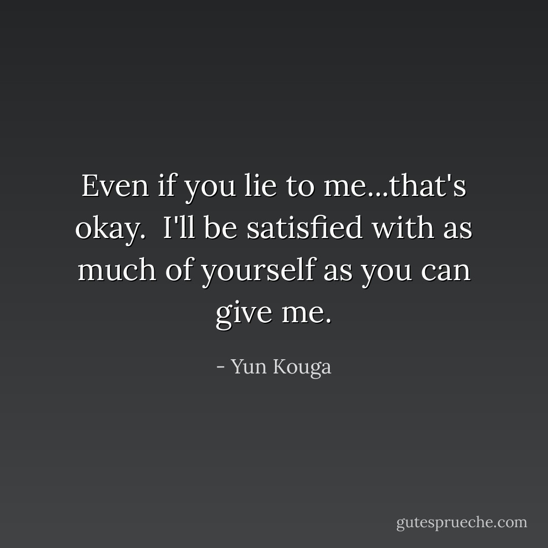 Even if you lie to me...that's okay. <br />I'll be satisfied with as much of yourself as you can give me. - Yun Kouga