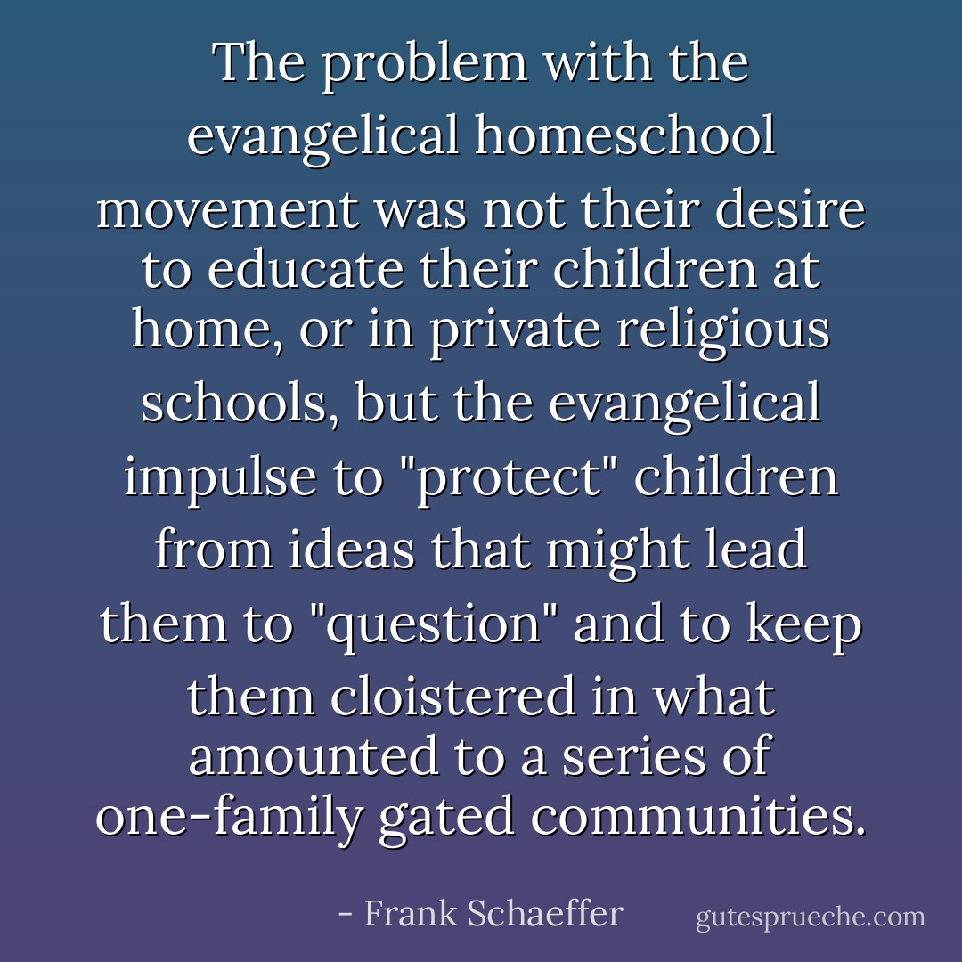 The problem with the evangelical homeschool movement was not their desire to educate their children at home, or in private religious schools, but the evangelical impulse to "protect" children from ideas that might lead them to "question" and to keep them cloistered in what amounted to a series of one-family gated communities. - Frank Schaeffer