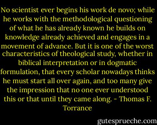 No scientist ever begins his work de novo; while he works with the methodological questioning of what he has already known he builds on knowledge already achieved and engages in a movement of advance. But it is one of the worst characteristics of theological study, whether in biblical interpretation or in dogmatic formulation, that every scholar nowadays thinks he must start all over again, and too many give the impression that no one ever understood this or that until they came along. - Thomas F. Torrance