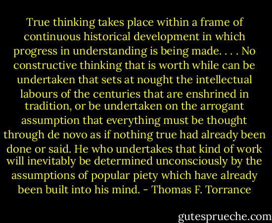 True thinking takes place within a frame of continuous historical development in which progress in understanding is being made. . . . No constructive thinking that is worth while can be undertaken that sets at nought the intellectual labours of the centuries that are enshrined in tradition, or be undertaken on the arrogant assumption that everything must be thought through de novo as if nothing true had already been done or said. He who undertakes that kind of work will inevitably be determined unconsciously by the assumptions of popular piety which have already been built into his mind. - Thomas F. Torrance
