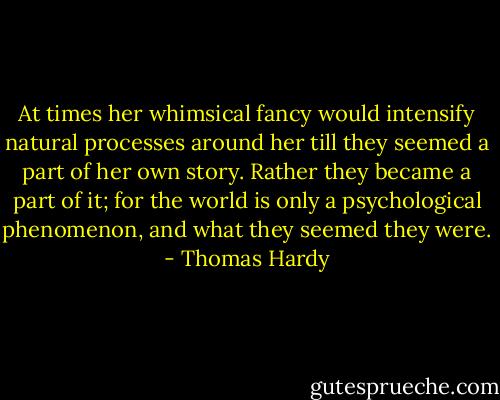 At times her whimsical fancy would intensify natural processes around her till they seemed a part of her own story. Rather they became a part of it; for the world is only a psychological phenomenon, and what they seemed they were. - Thomas Hardy