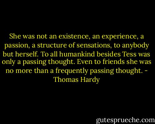 She was not an existence, an experience, a passion, a structure of sensations, to anybody but herself. To all humankind besides Tess was only a passing thought. Even to friends she was no more than a frequently passing thought. - Thomas Hardy