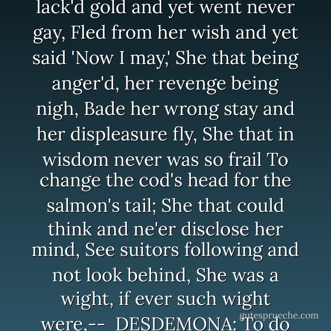 She that was ever fair and never proud,<br />Had tongue at will and yet was never loud,<br />Never lack'd gold and yet went never gay,<br />Fled from her wish and yet said 'Now I may,'<br />She that being anger'd, her revenge being nigh,<br />Bade her wrong stay and her displeasure fly,<br />She that in wisdom never was so frail<br />To change the cod's head for the salmon's tail;<br />She that could think and ne'er disclose her mind,<br />See suitors following and not look behind,<br />She was a wight, if ever such wight were,--<br /><br />DESDEMONA: To do what?<br /><br />IAGO: To suckle fools and chronicle small beer. - William Shakespeare