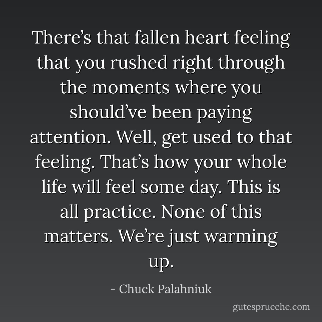 There’s that fallen heart feeling that you rushed right through the moments where you should’ve been paying attention. Well, get used to that feeling. That’s how your whole life will feel some day. This is all practice. None of this matters. We’re just warming up. - Chuck Palahniuk