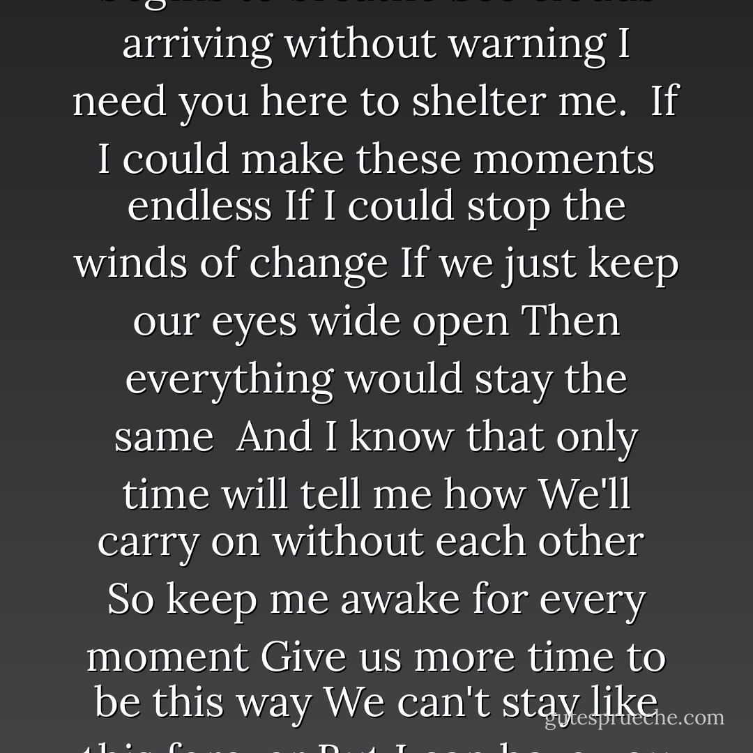 A beautiful and binding morning<br />The world outside begins to breathe<br />See clouds arriving without warning<br />I need you here to shelter me.<br /><br />If I could make these moments endless<br />If I could stop the winds of change<br />If we just keep our eyes wide open<br />Then everything would stay the same<br /><br />And I know that only time will tell me how<br />We'll carry on without each other<br /><br />So keep me awake for every moment<br />Give us more time to be this way<br />We can't stay like this forever<br />But I can have you next to me today - Josh Groban