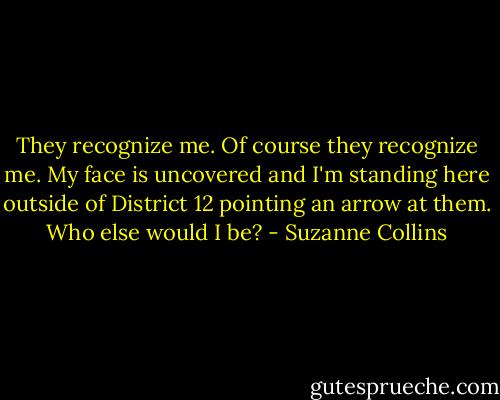 They recognize me. Of course they recognize me. My face is uncovered and I'm standing here outside of District 12 pointing an arrow at them. Who else would I be? - Suzanne Collins