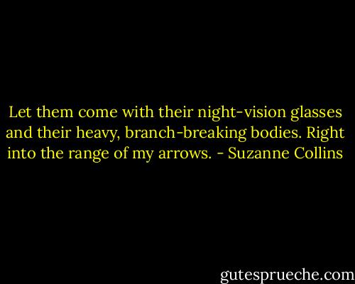 Let them come with their night-vision glasses and their heavy, branch-breaking bodies. Right into the range of my arrows. - Suzanne Collins
