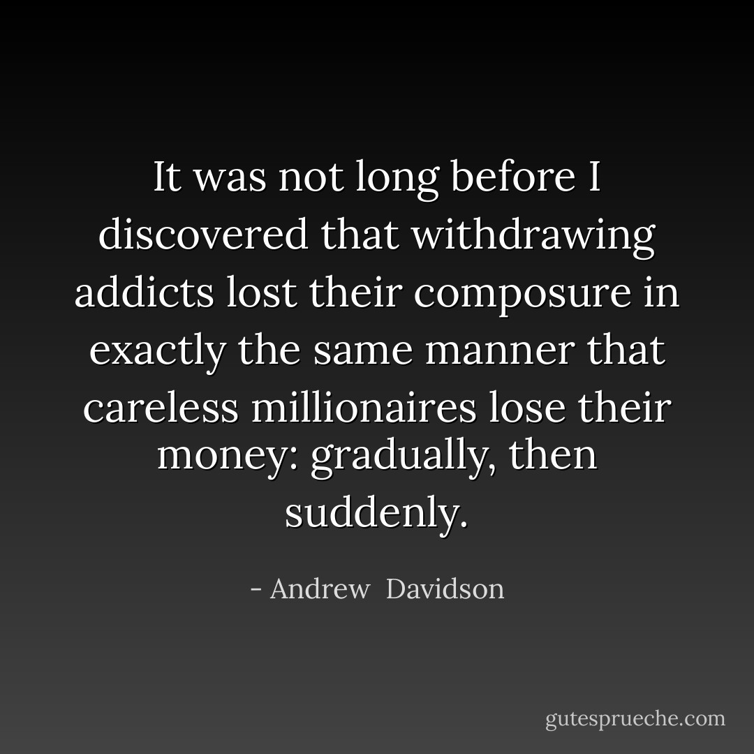 It was not long before I discovered that withdrawing addicts lost their composure in exactly the same manner that careless millionaires lose their money: gradually, then suddenly. - Andrew  Davidson