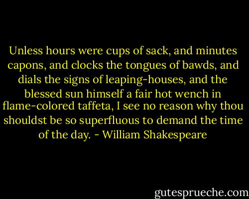 Unless hours were cups of sack, and minutes capons, and clocks the tongues of bawds, and dials the signs of leaping-houses, and the blessed sun himself a fair hot wench in flame-colored taffeta, I see no reason why thou shouldst be so superfluous to demand the time of the day. - William Shakespeare