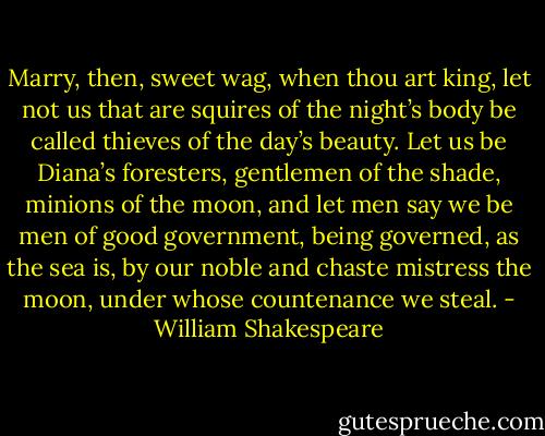 Marry, then, sweet wag, when thou art king, let not us that are squires of the night’s body be called thieves of the day’s beauty. Let us be Diana’s foresters, gentlemen of the shade, minions of the moon, and let men say we be men of good government, being governed, as the sea is, by our noble and chaste mistress the moon, under whose countenance we steal. - William Shakespeare