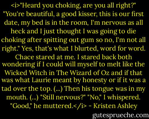 <i>"Heard you choking, are you all right?"<br />"You're beautiful, a good kisser, this is our first date, my bed is in the room, I'm nervous as all heck and I just thought I was going to die choking after spitting out gum so no, I'm not all right."<br />Yes, that's what I blurted, word for word.<br />Chace stared at me.<br />I stared back both wondering if I could will myself to melt like the Wicked Witch in The Wizard of Oz and if that was what Laurie meant by honesty or if it was a tad over the top.<br />(...)<br />Then his tongue was in my mouth.<br />(...)<br />"Still nervous?"<br />"No," I whispered.<br />"Good," he muttered.</i> - Kristen Ashley