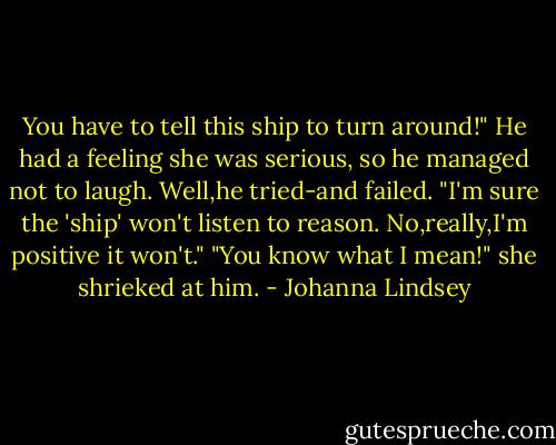 You have to tell this ship to turn around!"<br />He had a feeling she was serious, so he managed not to laugh. Well,he tried-and failed. "I'm sure the 'ship' won't listen to reason. No,really,I'm positive it won't."<br />"You know what I mean!" she shrieked at him. - Johanna Lindsey