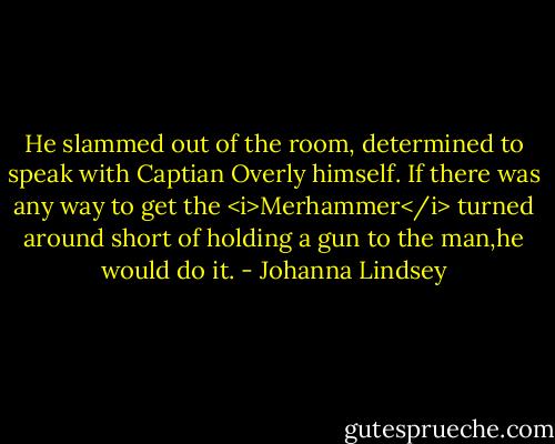 He slammed out of the room, determined to speak with Captian Overly himself. If there was any way to get the <i>Merhammer</i> turned around short of holding a gun to the man,he would do it. - Johanna Lindsey