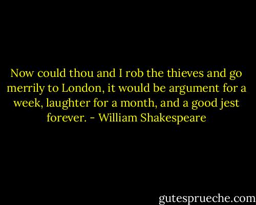 Now could thou and I rob the thieves and go merrily to London, it would be argument for a week, laughter for a month, and a good jest forever. - William Shakespeare