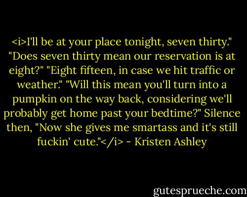 <i>I'll be at your place tonight, seven thirty."<br />"Does seven thirty mean our reservation is at eight?"<br />"Eight fifteen, in case we hit traffic or weather."<br />"Will this mean you'll turn into a pumpkin on the way back, considering we'll probably get home past your bedtime?"<br />Silence then, "Now she gives me smartass and it's still fuckin' cute."</i> - Kristen Ashley