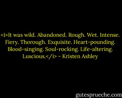 <i>It was wild. Abandoned. Rough. Wet. Intense. Fiery. Thorough. Exquisite. Heart-pounding. Blood-singing. Soul-rocking. Life-altering.<br />Luscious.</i> - Kristen Ashley