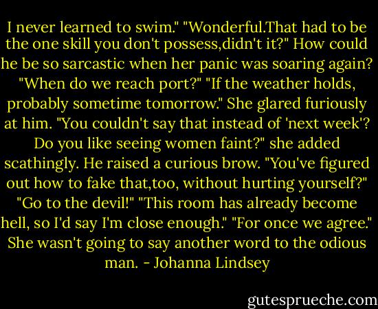I never learned to swim."<br />"Wonderful.That had to be the one skill you don't possess,didn't it?"<br />How could he be so sarcastic when her panic was soaring again? "When do we reach port?"<br />"If the weather holds, probably sometime tomorrow."<br />She glared furiously at him. "You couldn't say that instead of 'next week'? Do you like seeing women faint?" she added scathingly.<br />He raised a curious brow. "You've figured out how to fake that,too, without hurting yourself?"<br />"Go to the devil!"<br />"This room has already become hell, so I'd say I'm close enough."<br />"For once we agree."<br />She wasn't going to say another word to the odious man. - Johanna Lindsey