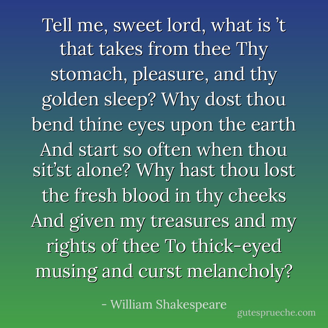 Tell me, sweet lord, what is ’t that takes from thee<br />Thy stomach, pleasure, and thy golden sleep?<br />Why dost thou bend thine eyes upon the earth<br />And start so often when thou sit’st alone?<br />Why hast thou lost the fresh blood in thy cheeks<br />And given my treasures and my rights of thee<br />To thick-eyed musing and curst melancholy? - William Shakespeare