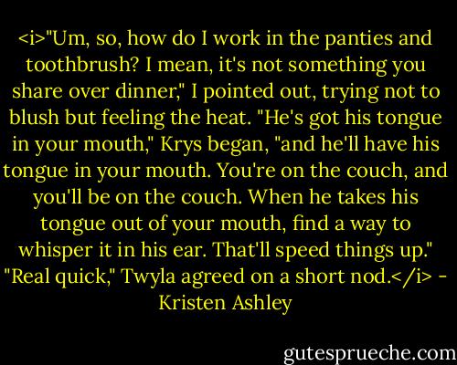 <i>"Um, so, how do I work in the panties and toothbrush? I mean, it's not something you share over dinner," I pointed out, trying not to blush but feeling the heat.<br />"He's got his tongue in your mouth," Krys began, "and he'll have his tongue in your mouth. You're on the couch, and you'll be on the couch. When he takes his tongue out of your mouth, find a way to whisper it in his ear. That'll speed things up."<br />"Real quick," Twyla agreed on a short nod.</i> - Kristen Ashley