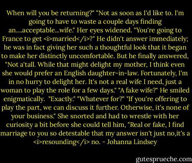 When will you be returning?"<br />"Not as soon as I'd like to. I'm going to have to waste a couple days finding an....acceptable...wife."<br />Her eyes widened. "You're going to France to get <i>married</i>?"<br />He didn't answer immediately; he was in fact giving her such a thoughtful look that it began to make her distinctly uncomfortable.<br />But he finally answered, "Not a'tall. While that might delight my mother, I think even she would prefer an English daughter-in-law. Fortunately, I'm in no hurry to delight her. It's not a real wife I need, just a woman to play the role for a few days."<br />"A fake wife?"<br />He smiled enigmatically. <br />"Exactly."<br />"Whatever for?"<br />"If you're offering to play the part, we can discuss it further. Otherwise, it's none of your business."<br />She snorted and had to wrestle with her curiosity a bit before she could tell him, "Real or fake, I find marriage to you so detestable that my answer isn't just no,it's a <i>resounding</i> no. - Johanna Lindsey