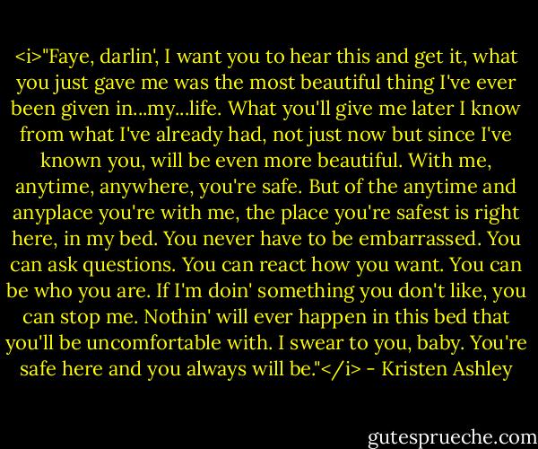 <i>"Faye, darlin', I want you to hear this and get it, what you just gave me was the most beautiful thing I've ever been given in...my...life. What you'll give me later I know from what I've already had, not just now but since I've known you, will be even more beautiful. With me, anytime, anywhere, you're safe. But of the anytime and anyplace you're with me, the place you're safest is right here, in my bed. You never have to be embarrassed. You can ask questions. You can react how you want. You can be who you are. If I'm doin' something you don't like, you can stop me. Nothin' will ever happen in this bed that you'll be uncomfortable with. I swear to you, baby. You're safe here and you always will be."</i> - Kristen Ashley