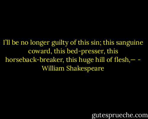 I’ll be no longer guilty of this sin; this sanguine coward, this bed-presser, this horseback-breaker, this huge hill of flesh,— - William Shakespeare