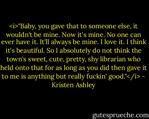 <i>"Baby, you gave that to someone else, it wouldn't be mine. Now it's mine. No one can ever have it. It'll always be mine. I love it. I think it's beautiful. So I absolutely do not think the town's sweet, cute, pretty, shy librarian who held onto that for as long as you did then gave it to me is anything but really fuckin' good."</i> - Kristen Ashley