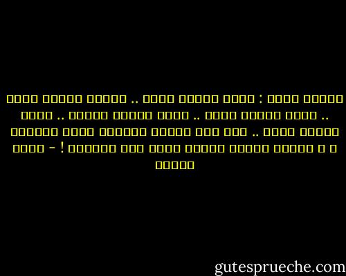 كأننا طيور : حمام عندما نولد .. بلابل عندما نكبر .. نسور عندما نحكم .. هدهد عندما نتكلم .. بومة عندما نحقد .. ديك بين عشرات الدجاج عنما نتباهى ، و لكننا غربان عندما نودع هذة الحياة ! - أنيس منصور