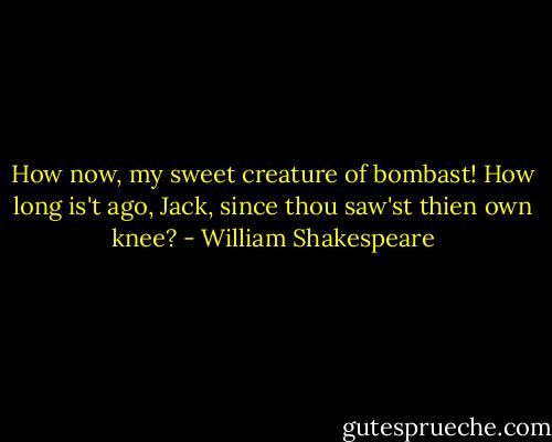 How now, my sweet creature of bombast! How long is't ago, Jack, since thou saw'st thien own knee? - William Shakespeare
