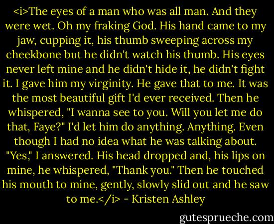 <i>The eyes of a man who was all man.<br />And they were wet.<br />Oh my fraking God.<br />His hand came to my jaw, cupping it, his thumb sweeping across my cheekbone but he didn't watch his thumb. His eyes never left mine and he didn't hide it, he didn't fight it.<br />I gave him my virginity.<br />He gave that to me.<br />It was the most beautiful gift I'd ever received.<br />Then he whispered, "I wanna see to you. Will you let me do that, Faye?"<br />I'd let him do anything.<br />Anything.<br />Even though I had no idea what he was talking about.<br />"Yes," I answered.<br />His head dropped and, his lips on mine, he whispered, "Thank you."<br />Then he touched his mouth to mine, gently, slowly slid out and he saw to me.</i> - Kristen Ashley