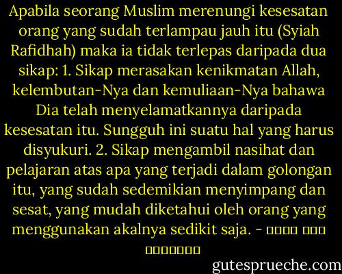 Apabila seorang Muslim merenungi kesesatan orang yang sudah terlampau jauh itu (Syiah Rafidhah) maka ia tidak terlepas daripada dua sikap: 1. Sikap merasakan kenikmatan Allah, kelembutan-Nya dan kemuliaan-Nya bahawa Dia telah menyelamatkannya daripada kesesatan itu. Sungguh ini suatu hal yang harus disyukuri. 2. Sikap mengambil nasihat dan pelajaran atas apa yang terjadi dalam golongan itu, yang sudah sedemikian menyimpang dan sesat, yang mudah diketahui oleh orang yang menggunakan akalnya sedikit saja. - علي محمد الصلابي