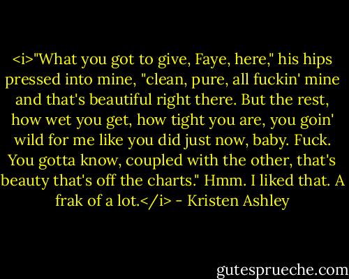 <i>"What you got to give, Faye, here," his hips pressed into mine, "clean, pure, all fuckin' mine and that's beautiful right there. But the rest, how wet you get, how tight you are, you goin' wild for me like you did just now, baby. Fuck. You gotta know, coupled with the other, that's beauty that's off the charts."<br />Hmm. I liked that.<br />A frak of a lot.</i> - Kristen Ashley