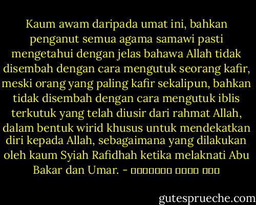 Kaum awam daripada umat ini, bahkan penganut semua agama samawi pasti mengetahui dengan jelas bahawa Allah tidak disembah dengan cara mengutuk seorang kafir, meski orang yang paling kafir sekalipun, bahkan tidak disembah dengan cara mengutuk iblis terkutuk yang telah diusir dari rahmat Allah, dalam bentuk wirid khusus untuk mendekatkan diri kepada Allah, sebagaimana yang dilakukan oleh kaum Syiah Rafidhah ketika melaknati Abu Bakar dan Umar. - علي محمد الصلابي