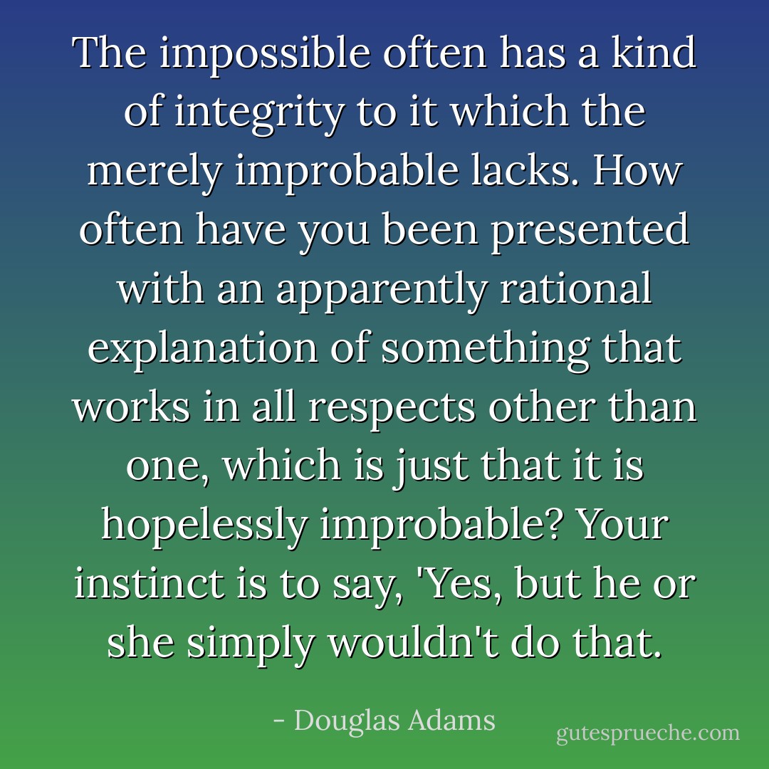 The impossible often has a kind of integrity to it which the merely improbable lacks. How often have you been presented with an apparently rational explanation of something that works in all respects other than one, which is just that it is hopelessly improbable? Your instinct is to say, 'Yes, but he or she simply wouldn't do that. - Douglas Adams