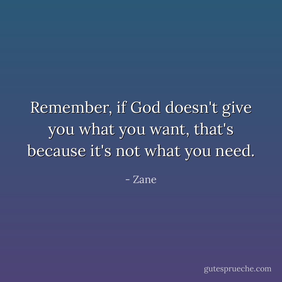 Remember, if God doesn't give you what you want, that's because it's not what you need. - Zane