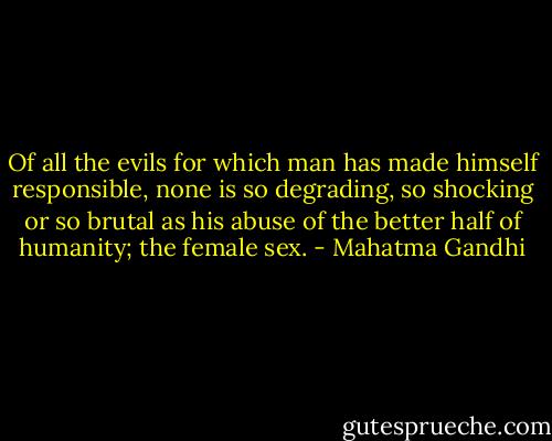 Of all the evils for which man has made himself responsible, none is so degrading, so shocking or so brutal as his abuse of the better half of humanity; the female sex. - Mahatma Gandhi