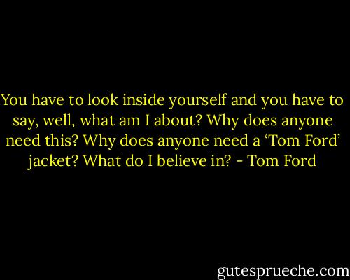 You have to look inside yourself and you have to say, well, what am I about? Why does anyone need this? Why does anyone need a ‘Tom Ford’ jacket? What do I believe in? - Tom Ford