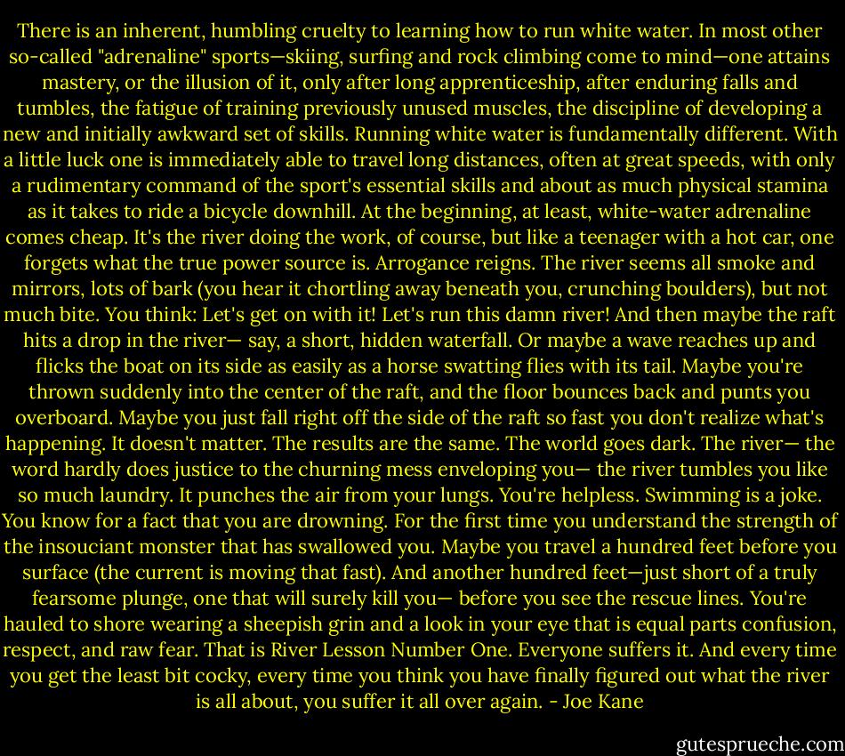 There is an inherent, humbling cruelty to learning how to run white water. In most other so-called "adrenaline" sports—skiing, surfing and rock climbing come to mind—one attains mastery, or the illusion of it, only after long apprenticeship, after enduring falls and tumbles, the fatigue of training previously unused muscles, the discipline of developing a new and initially awkward set of skills.<br />Running white water is fundamentally different. With a little luck one is immediately able to travel long distances, often at great speeds, with only a rudimentary command of the sport's essential skills and about as much physical stamina as it takes to ride a bicycle downhill. At the beginning, at least, white-water adrenaline comes cheap.<br />It's the river doing the work, of course, but like a teenager with a hot car, one forgets what the true power source is. Arrogance reigns. The river seems all smoke and mirrors, lots of bark (you hear it chortling away beneath you, crunching boulders), but not much bite. You think: Let's get on with it! Let's run this damn river!<br />And then maybe the raft hits a drop in the river— say, a short, hidden waterfall. Or maybe a wave reaches up and flicks the boat on its side as easily as a horse swatting flies with its tail. Maybe you're thrown suddenly into the center of the raft, and the floor bounces back and punts you overboard. Maybe you just fall right off the side of the raft so fast you don't realize what's happening.<br />It doesn't matter. The results are the same.<br />The world goes dark. The river— the word hardly does justice to the churning mess enveloping you— the river tumbles you like so much laundry. It punches the air from your lungs. You're helpless. Swimming is a joke. You know for a fact that you are drowning. For the first time you understand the strength of the insouciant monster that has swallowed you.<br />Maybe you travel a hundred feet before you surface (the current is moving that fast). And another hundred feet—just short of a truly fearsome plunge, one that will surely kill you— before you see the rescue lines. You're hauled to shore wearing a sheepish grin and a look in your eye that is equal parts confusion, respect, and raw fear.<br />That is River Lesson Number One. Everyone suffers it. And every time you get the least bit cocky, every time you think you have finally figured out what the river is all about, you suffer it all over again. - Joe Kane