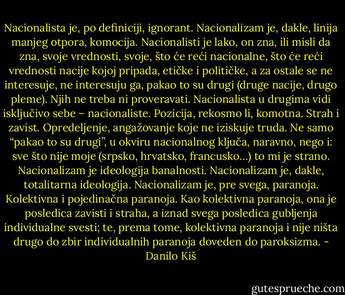Nacionalista je, po definiciji, ignorant. Nacionalizam je, dakle, linija manjeg otpora, komocija. Nacionalisti je lako, on zna, ili misli da zna, svoje vrednosti, svoje, što će reći nacionalne, što će reći vrednosti nacije kojoj pripada, etičke i političke, a za ostale se ne interesuje, ne interesuju ga, pakao to su drugi (druge nacije, drugo pleme). Njih ne treba ni proveravati. Nacionalista u drugima vidi isključivo sebe – nacionaliste. Pozicija, rekosmo li, komotna. Strah i zavist. Opredeljenje, angažovanje koje ne iziskuje truda. Ne samo “pakao to su drugi”, u okviru nacionalnog ključa, naravno, nego i: sve što nije moje (srpsko, hrvatsko, francusko…) to mi je strano. Nacionalizam je ideologija banalnosti. Nacionalizam je, dakle, totalitarna ideologija. Nacionalizam je, pre svega, paranoja. Kolektivna i pojedinačna paranoja. Kao kolektivna paranoja, ona je posledica zavisti i straha, a iznad svega posledica gubljenja individualne svesti; te, prema tome, kolektivna paranoja i nije ništa drugo do zbir individualnih paranoja doveden do paroksizma. - Danilo Kiš
