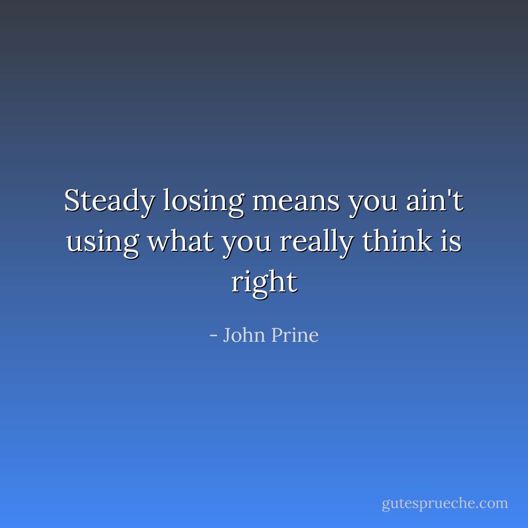 Steady losing means you ain't using what you really think is right - John Prine