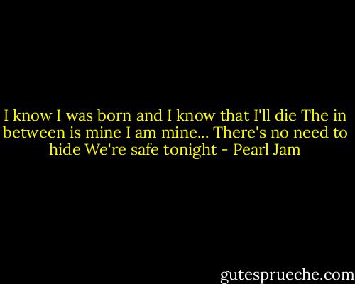 I know I was born and I know that I'll die<br />The in between is mine<br />I am mine...<br />There's no need to hide<br />We're safe tonight - Pearl Jam