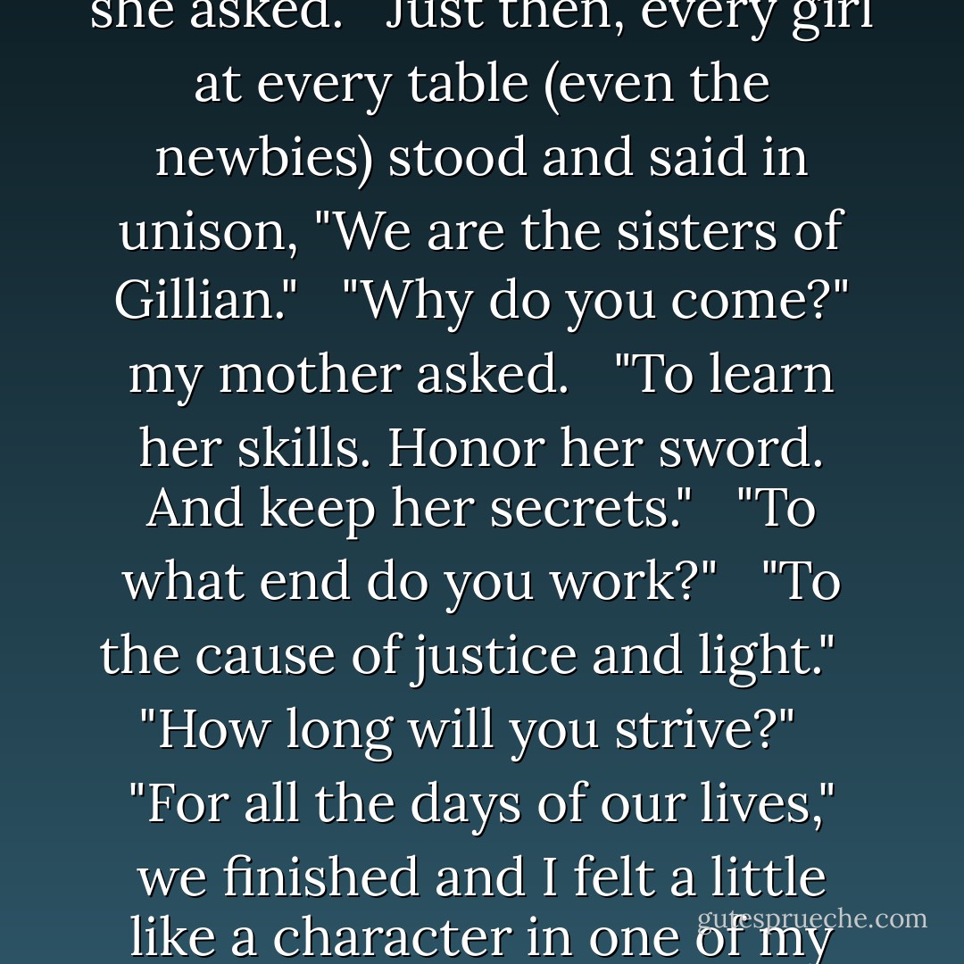 Women of the Gallagher Academy, who comes here?" she asked. <br /><br />Just then, every girl at every table (even the newbies) stood and said in unison, "We are the sisters of Gillian." <br /><br />"Why do you come?" my mother asked. <br /><br />"To learn her skills. Honor her sword. And keep her secrets." <br /><br />"To what end do you work?" <br /><br />"To the cause of justice and light." <br /><br />"How long will you strive?" <br /><br />"For all the days of our lives," we finished and I felt a little like a character in one of my grandma's soap operas. - Ally Carter