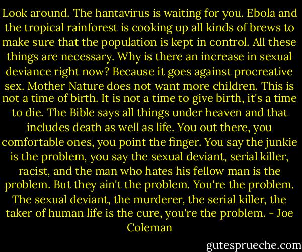 Look around. The hantavirus is waiting for you. Ebola and the tropical rainforest is cooking up all kinds of brews to make sure that the population is kept in control. All these things are necessary. Why is there an increase in sexual deviance right now? Because it goes against procreative sex. Mother Nature does not want more children. This is not a time of birth. It is not a time to give birth, it's a time to die. The Bible says all things under heaven and that includes death as well as life. You out there, you comfortable ones, you point the finger. You say the junkie is the problem, you say the sexual deviant, serial killer, racist, and the man who hates his fellow man is the problem. But they ain't the problem. You're the problem. The sexual deviant, the murderer, the serial killer, the taker of human life is the cure, you're the problem. - Joe Coleman