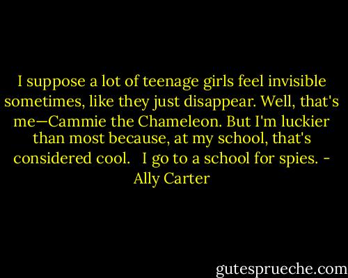 I suppose a lot of teenage girls feel invisible sometimes, like they just disappear. Well, that's me—Cammie the Chameleon. But I'm luckier than most because, at my school, that's considered cool. <br /><br />I go to a school for spies. - Ally Carter