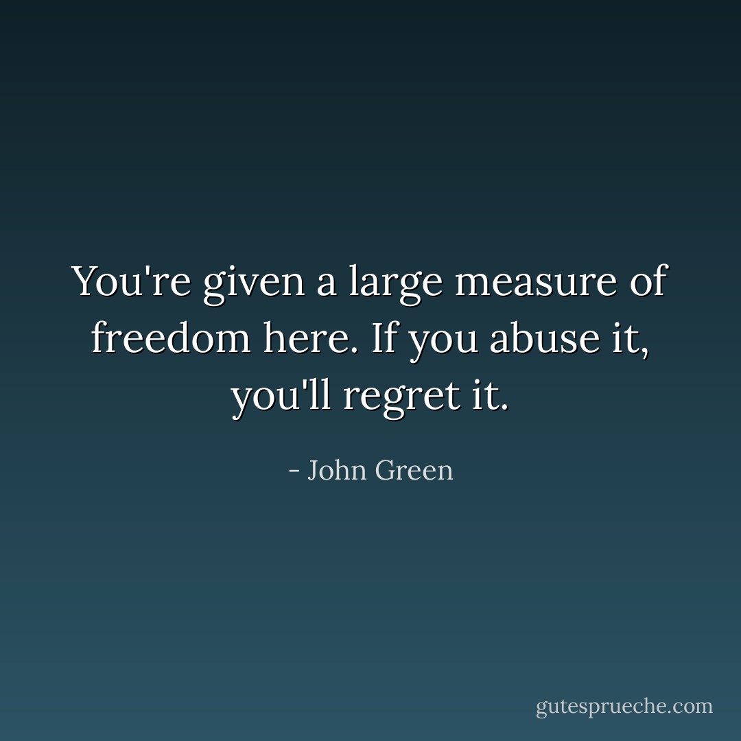 You're given a large measure of freedom here. If you abuse it, you'll regret it. - John Green