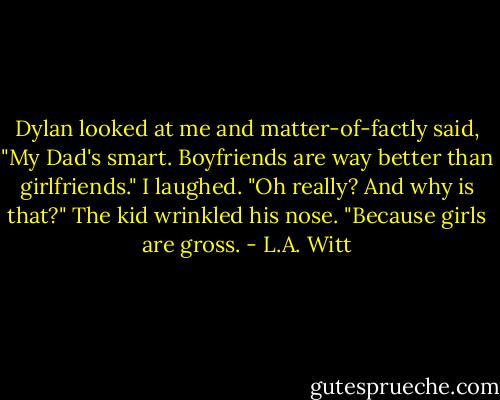 Dylan looked at me and matter-of-factly said, "My Dad's smart. Boyfriends are way better than girlfriends." I laughed. "Oh really? And why is that?" The kid wrinkled his nose. "Because girls are gross. - L.A. Witt