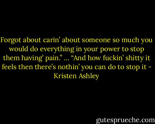 Forgot about carin’ about someone so much you would do everything in your power to stop them having’ pain.”<br />…<br />“And how fuckin’ shitty it feels then there’s nothin’ you can do to stop it - Kristen Ashley