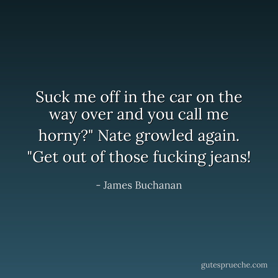 Suck me off in the car on the way over and you call me horny?" Nate growled again. "Get out of those fucking jeans! - James Buchanan